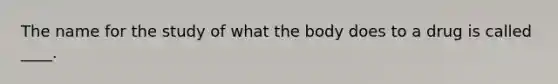 The name for the study of what the body does to a drug is called ____.