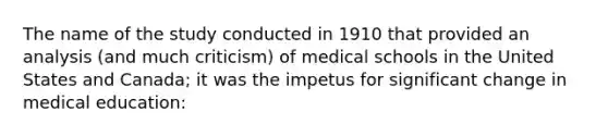 The name of the study conducted in 1910 that provided an analysis (and much criticism) of medical schools in the United States and Canada; it was the impetus for significant change in medical education: