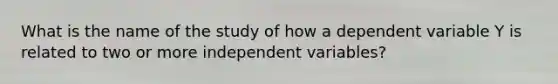 What is the name of the study of how a dependent variable Y is related to two or more independent variables?