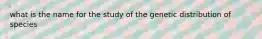 what is the name for the study of the genetic distribution of species