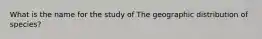 What is the name for the study of The geographic distribution of species?