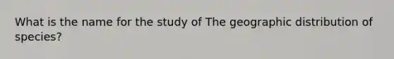 What is the name for the study of The geographic distribution of species?