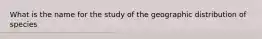 What is the name for the study of the geographic distribution of species