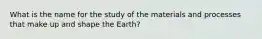 What is the name for the study of the materials and processes that make up and shape the Earth?