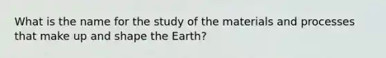 What is the name for the study of the materials and processes that make up and shape the Earth?