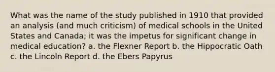 What was the name of the study published in 1910 that provided an analysis (and much criticism) of medical schools in the United States and Canada; it was the impetus for significant change in medical education? a. the Flexner Report b. the Hippocratic Oath c. the Lincoln Report d. the Ebers Papyrus