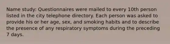 Name study: Questionnaires were mailed to every 10th person listed in the city telephone directory. Each person was asked to provide his or her age, sex, and smoking habits and to describe the presence of any respiratory symptoms during the preceding 7 days.