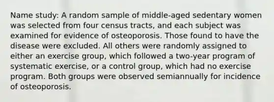 Name study: A random sample of middle-aged sedentary women was selected from four census tracts, and each subject was examined for evidence of osteoporosis. Those found to have the disease were excluded. All others were randomly assigned to either an exercise group, which followed a two-year program of systematic exercise, or a control group, which had no exercise program. Both groups were observed semiannually for incidence of osteoporosis.