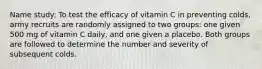 Name study: To test the efficacy of vitamin C in preventing colds, army recruits are randomly assigned to two groups: one given 500 mg of vitamin C daily, and one given a placebo. Both groups are followed to determine the number and severity of subsequent colds.