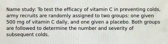 Name study: To test the efficacy of vitamin C in preventing colds, army recruits are randomly assigned to two groups: one given 500 mg of vitamin C daily, and one given a placebo. Both groups are followed to determine the number and severity of subsequent colds.