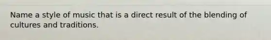 Name a style of music that is a direct result of the blending of cultures and traditions.