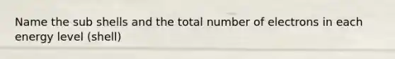 Name the sub shells and the total number of electrons in each energy level (shell)