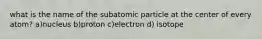 what is the name of the subatomic particle at the center of every atom? a)nucleus b)proton c)electron d) isotope