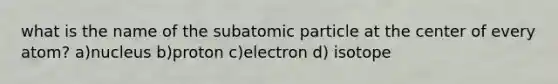 what is the name of the subatomic particle at the center of every atom? a)nucleus b)proton c)electron d) isotope