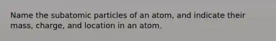 Name the subatomic particles of an atom, and indicate their mass, charge, and location in an atom.