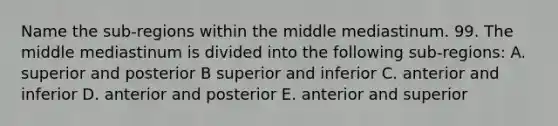 Name the sub-regions within the middle mediastinum. 99. The middle mediastinum is divided into the following sub-regions: A. superior and posterior B superior and inferior C. anterior and inferior D. anterior and posterior E. anterior and superior