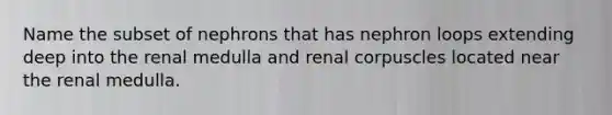 Name the subset of nephrons that has nephron loops extending deep into the renal medulla and renal corpuscles located near the renal medulla.