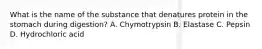 What is the name of the substance that denatures protein in the stomach during digestion? A. Chymotrypsin B. Elastase C. Pepsin D. Hydrochloric acid