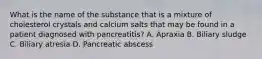 What is the name of the substance that is a mixture of cholesterol crystals and calcium salts that may be found in a patient diagnosed with pancreatitis? A. Apraxia B. Biliary sludge C. Biliary atresia D. Pancreatic abscess