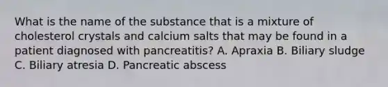 What is the name of the substance that is a mixture of cholesterol crystals and calcium salts that may be found in a patient diagnosed with pancreatitis? A. Apraxia B. Biliary sludge C. Biliary atresia D. Pancreatic abscess