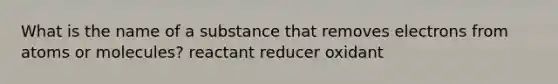 What is the name of a substance that removes electrons from atoms or molecules? reactant reducer oxidant