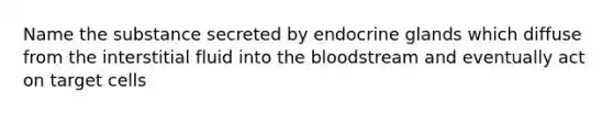 Name the substance secreted by endocrine glands which diffuse from the interstitial fluid into the bloodstream and eventually act on target cells