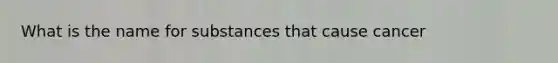 What is the name for substances that cause cancer