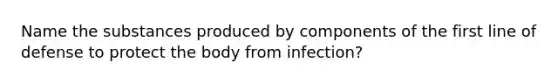 Name the substances produced by components of the first line of defense to protect the body from infection?