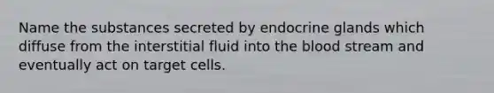 Name the substances secreted by endocrine glands which diffuse from the interstitial fluid into the blood stream and eventually act on target cells.