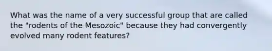 What was the name of a very successful group that are called the "rodents of the Mesozoic" because they had convergently evolved many rodent features?