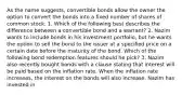 As the name suggests, convertible bonds allow the owner the option to convert the bonds into a fixed number of shares of common stock. 1. Which of the following best describes the difference between a convertible bond and a warrant? 2. Nazim wants to include bonds in his investment portfolio, but he wants the option to sell the bond to the issuer at a specified price on a certain date before the maturity of the bond. Which of the following bond redemption features should he pick? 3. Nazim also recently bought bonds with a clause stating that interest will be paid based on the inflation rate. When the inflation rate increases, the interest on the bonds will also increase. Nazim has invested in