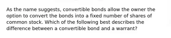 As the name suggests, convertible bonds allow the owner the option to convert the bonds into a fixed number of shares of common stock. Which of the following best describes the difference between a convertible bond and a warrant?