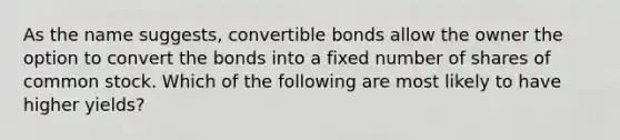 As the name suggests, convertible bonds allow the owner the option to convert the bonds into a fixed number of shares of common stock. Which of the following are most likely to have higher yields?