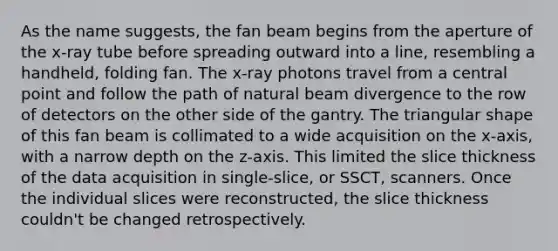 As the name suggests, the fan beam begins from the aperture of the x-ray tube before spreading outward into a line, resembling a handheld, folding fan. The x-ray photons travel from a central point and follow the path of natural beam divergence to the row of detectors on the other side of the gantry. The triangular shape of this fan beam is collimated to a wide acquisition on the x-axis, with a narrow depth on the z-axis. This limited the slice thickness of the data acquisition in single-slice, or SSCT, scanners. Once the individual slices were reconstructed, the slice thickness couldn't be changed retrospectively.