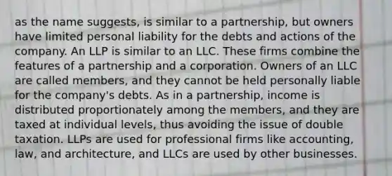 as the name suggests, is similar to a partnership, but owners have limited personal liability for the debts and actions of the company. An LLP is similar to an LLC. These firms combine the features of a partnership and a corporation. Owners of an LLC are called members, and they cannot be held personally liable for the company's debts. As in a partnership, income is distributed proportionately among the members, and they are taxed at individual levels, thus avoiding the issue of double taxation. LLPs are used for professional firms like accounting, law, and architecture, and LLCs are used by other businesses.