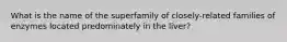 What is the name of the superfamily of closely-related families of enzymes located predominately in the liver?