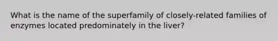 What is the name of the superfamily of closely-related families of enzymes located predominately in the liver?