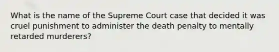 What is the name of the Supreme Court case that decided it was cruel punishment to administer the death penalty to mentally retarded murderers?