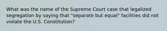 What was the name of the Supreme Court case that legalized segregation by saying that "separate but equal" facilities did not violate the U.S. Constitution?