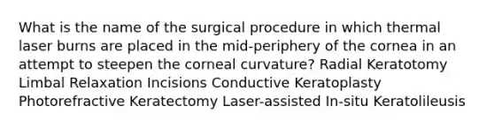 What is the name of the surgical procedure in which thermal laser burns are placed in the mid-periphery of the cornea in an attempt to steepen the corneal curvature? Radial Keratotomy Limbal Relaxation Incisions Conductive Keratoplasty Photorefractive Keratectomy Laser-assisted In-situ Keratolileusis