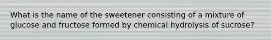 What is the name of the sweetener consisting of a mixture of glucose and fructose formed by chemical hydrolysis of sucrose?