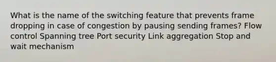 What is the name of the switching feature that prevents frame dropping in case of congestion by pausing sending frames? Flow control Spanning tree Port security Link aggregation Stop and wait mechanism