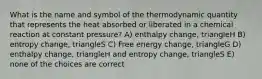 What is the name and symbol of the thermodynamic quantity that represents the heat absorbed or liberated in a chemical reaction at constant pressure? A) enthalpy change, triangleH B) entropy change, triangleS C) Free energy change, triangleG D) enthalpy change, triangleH and entropy change, triangleS E) none of the choices are correct