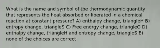 What is the name and symbol of the thermodynamic quantity that represents the heat absorbed or liberated in a chemical reaction at constant pressure? A) enthalpy change, triangleH B) entropy change, triangleS C) Free energy change, triangleG D) enthalpy change, triangleH and entropy change, triangleS E) none of the choices are correct