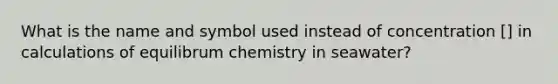 What is the name and symbol used instead of concentration [] in calculations of equilibrum chemistry in seawater?