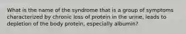 What is the name of the syndrome that is a group of symptoms characterized by chronic loss of protein in the urine, leads to depletion of the body protein, especially albumin?