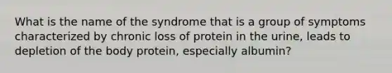 What is the name of the syndrome that is a group of symptoms characterized by chronic loss of protein in the urine, leads to depletion of the body protein, especially albumin?