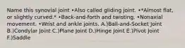 Name this synovial joint •Also called gliding joint. •*Almost flat, or slightly curved.* •Back-and-forth and twisting. •Nonaxial movement. •Wrist and ankle joints. A.)Ball-and-Socket Joint B.)Condylar Joint C.)Plane Joint D.)Hinge Joint E.)Pivot Joint F.)Saddle