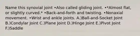 Name this synovial joint •Also called gliding joint. •*Almost flat, or slightly curved.* •Back-and-forth and twisting. •Nonaxial movement. •Wrist and ankle joints. A.)Ball-and-Socket Joint B.)Condylar Joint C.)Plane Joint D.)Hinge Joint E.)Pivot Joint F.)Saddle