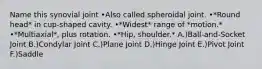 Name this synovial joint •Also called spheroidal joint. •*Round head* in cup-shaped cavity. •*Widest* range of *motion.* •*Multiaxial*, plus rotation. •*Hip, shoulder.* A.)Ball-and-Socket Joint B.)Condylar Joint C.)Plane Joint D.)Hinge Joint E.)Pivot Joint F.)Saddle
